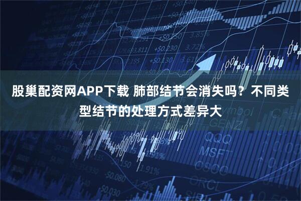 股巢配资网APP下载 肺部结节会消失吗？不同类型结节的处理方式差异大