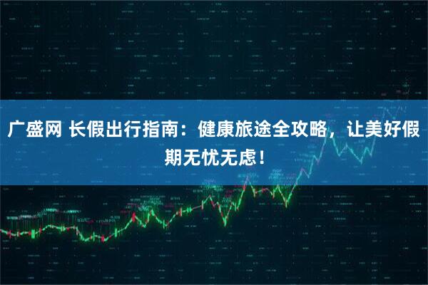 广盛网 长假出行指南：健康旅途全攻略，让美好假期无忧无虑！