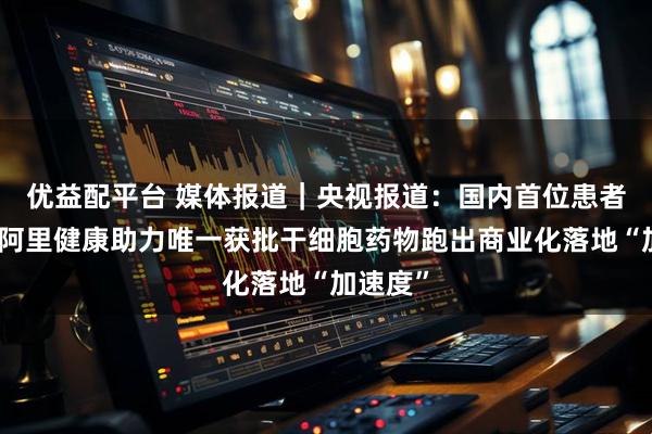 优益配平台 媒体报道｜央视报道：国内首位患者出院！阿里健康助力唯一获批干细胞药物跑出商业化落地“加速度”