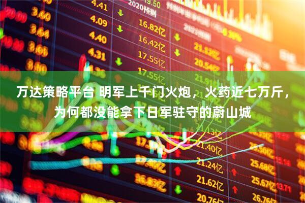 万达策略平台 明军上千门火炮，火药近七万斤，为何都没能拿下日军驻守的蔚山城