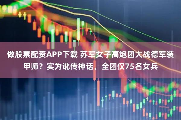 做股票配资APP下载 苏军女子高炮团大战德军装甲师？实为讹传神话，全团仅75名女兵
