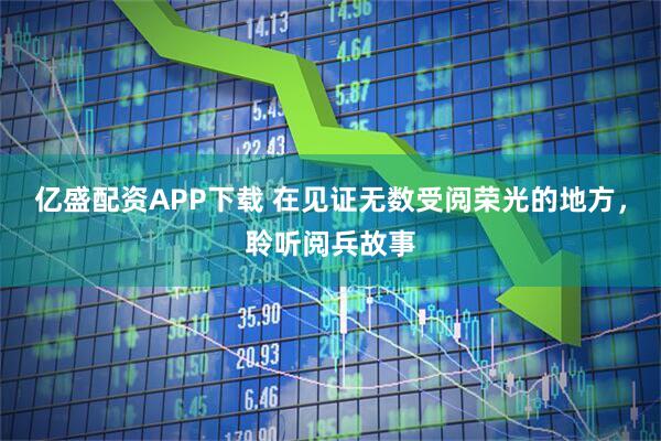 亿盛配资APP下载 在见证无数受阅荣光的地方，聆听阅兵故事