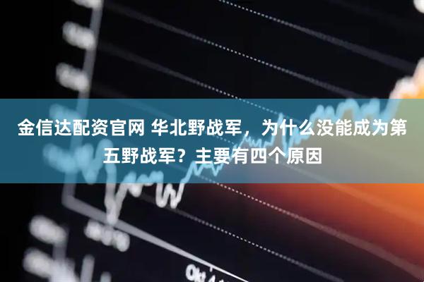 金信达配资官网 华北野战军，为什么没能成为第五野战军？主要有四个原因