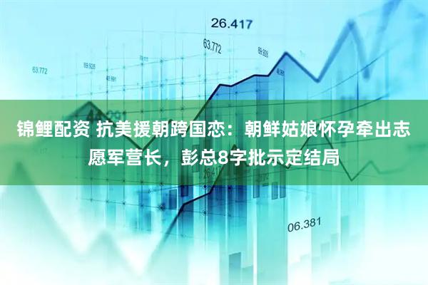 锦鲤配资 抗美援朝跨国恋：朝鲜姑娘怀孕牵出志愿军营长，彭总8字批示定结局