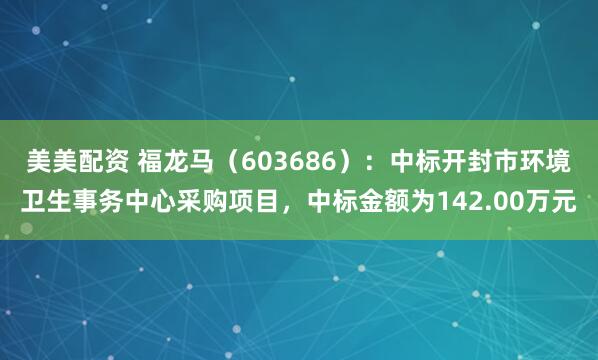 美美配资 福龙马（603686）：中标开封市环境卫生事务中心采购项目，中标金额为142.00万元