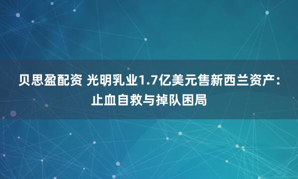 贝思盈配资 光明乳业1.7亿美元售新西兰资产：止血自救与掉队困局