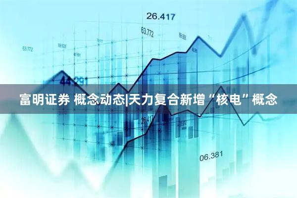 富明证券 概念动态|天力复合新增“核电”概念
