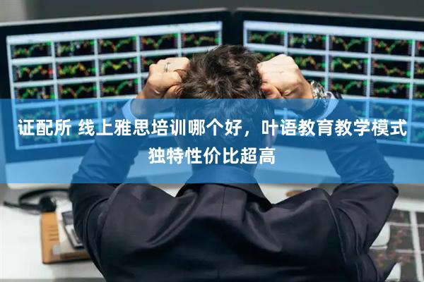 证配所 线上雅思培训哪个好，叶语教育教学模式独特性价比超高