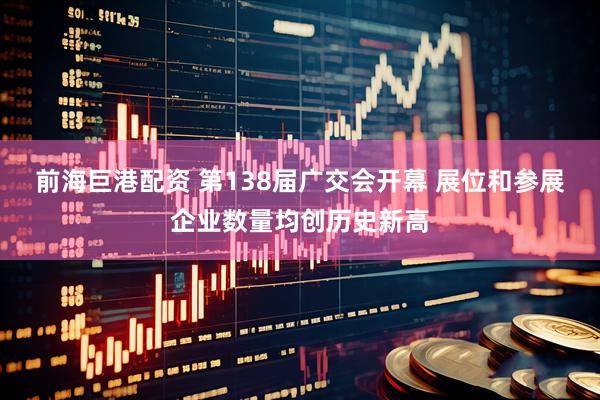 前海巨港配资 第138届广交会开幕 展位和参展企业数量均创历史新高