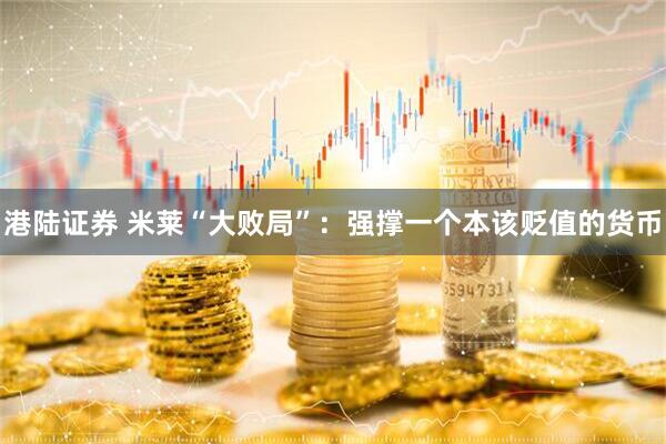 港陆证券 米莱“大败局”：强撑一个本该贬值的货币