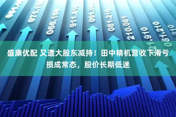盛康优配 又遭大股东减持！田中精机营收下滑亏损成常态，股价长期低迷