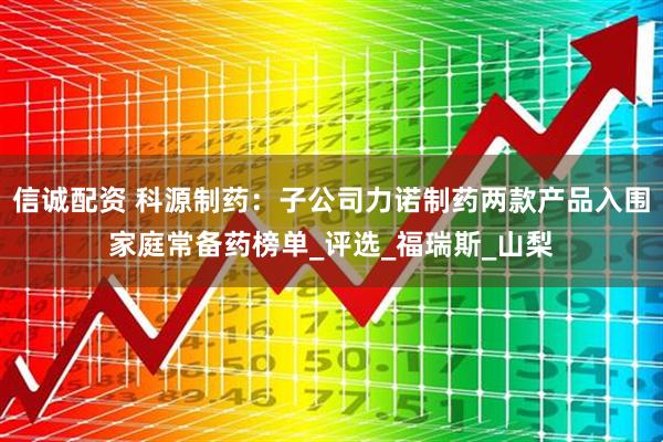 信诚配资 科源制药：子公司力诺制药两款产品入围家庭常备药榜单_评选_福瑞斯_山梨