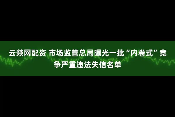 云燚网配资 市场监管总局曝光一批“内卷式”竞争严重违法失信名单