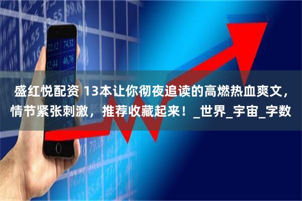 盛红悦配资 13本让你彻夜追读的高燃热血爽文，情节紧张刺激，推荐收藏起来！_世界_宇宙_字数