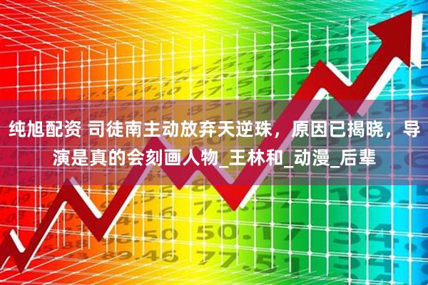 纯旭配资 司徒南主动放弃天逆珠,原因已揭晓,导演是真的会刻画人物_王林和_动漫_后辈