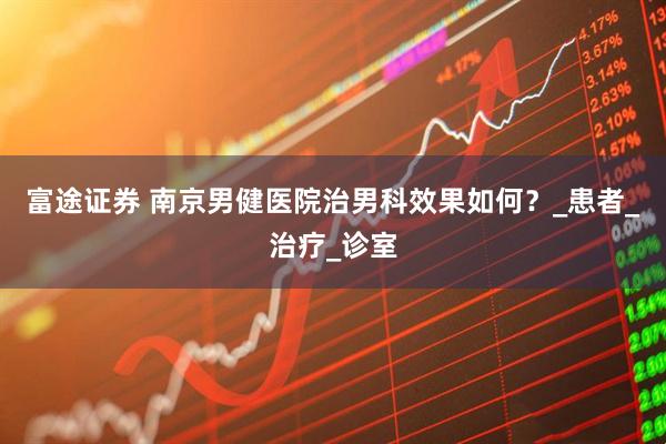 富途证券 南京男健医院治男科效果如何？_患者_治疗_诊室