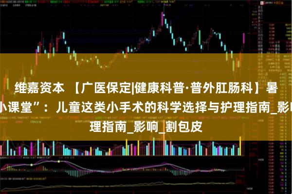 维嘉资本 【广医保定|健康科普·普外肛肠科】暑假健康“小课堂”:儿童这类小手术的科学选择与护理指南_影响_割包皮