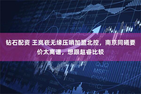 钻石配资 王岚嵚无缘压哨加盟北控，南京同曦要价太离谱，想跟赵睿比较
