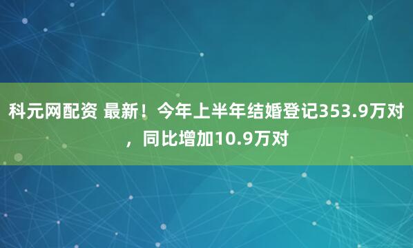 科元网配资 最新！今年上半年结婚登记353.9万对，同比增加10.9万对