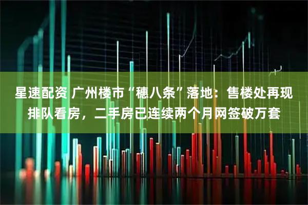 星速配资 广州楼市“穗八条”落地：售楼处再现排队看房，二手房已连续两个月网签破万套
